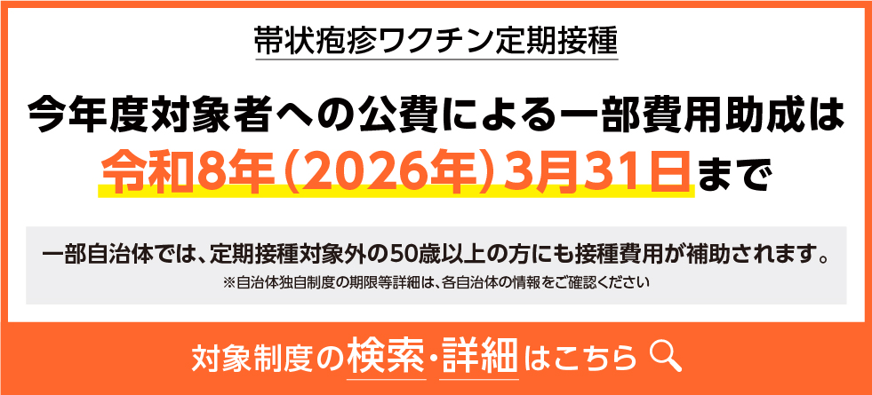 2帯状疱疹ワクチン定期接種 今年度対象者への公費による一部費用助成は令和8年(2026年)3月31日まで 一部自治体では、定期接種対象外の50歳以上の方にも接種費用が補助されます。 ※自治体独自制度の期限等詳細は、各自治体の情報をご確認ください 対象制度の検索·詳細はこちら