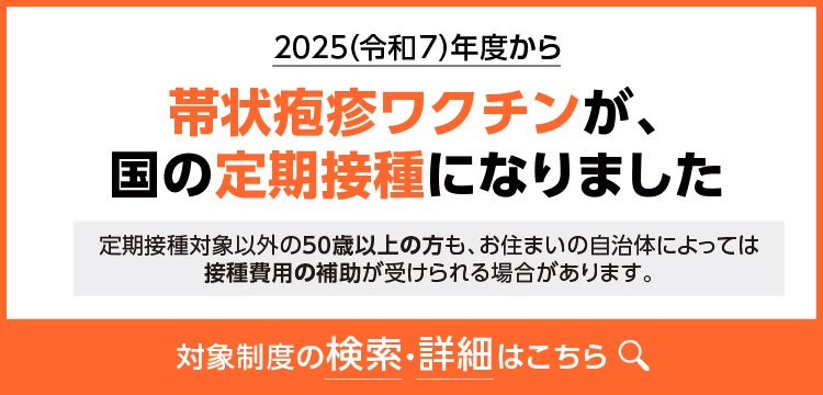2025(令和7)年度から帯状疱疹ワクチンが、国の定期接種になりました 定期接種対象以外の50歳以上の方も、お住まいの自治体によっては接種費用の補助が受けられる場合があります。 対象制度の検索·詳細はこちら