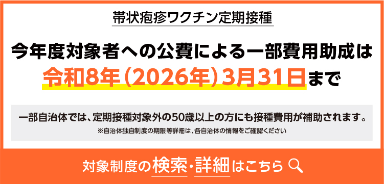 2帯状疱疹ワクチン定期接種 今年度対象者への公費による一部費用助成は令和8年(2026年)3月31日まで 一部自治体では、定期接種対象外の50歳以上の方にも接種費用が補助されます。 ※自治体独自制度の期限等詳細は、各自治体の情報をご確認ください 対象制度の検索·詳細はこちら